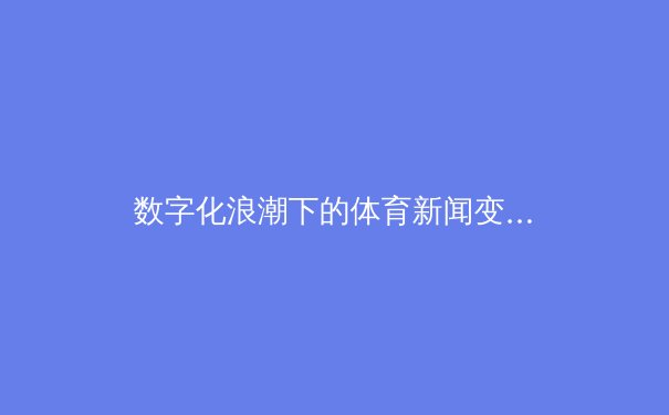 数字化浪潮下的体育新闻变革：从时效性到沉浸感的全新飞跃